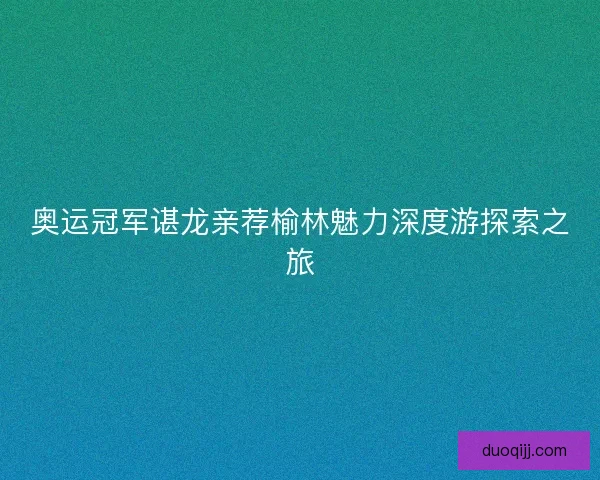 奥运冠军谌龙亲荐榆林魅力深度游探索之旅