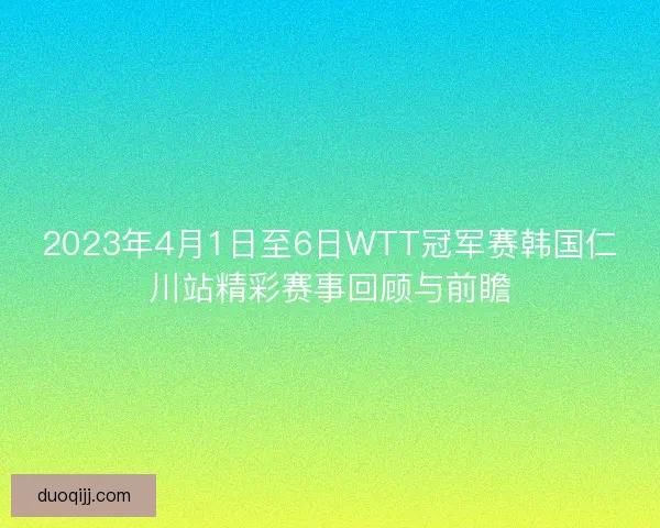 2023年4月1日至6日WTT冠军赛韩国仁川站精彩赛事回顾与前瞻