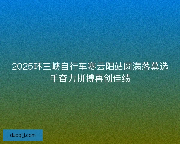 2025环三峡自行车赛云阳站圆满落幕选手奋力拼搏再创佳绩 2025环三峡自行车赛云阳站圆满落幕选手奋力拼搏再创佳绩