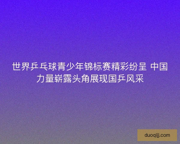 世界乒乓球青少年锦标赛精彩纷呈 中国力量崭露头角展现国乒风采 世界乒乓球青少年锦标赛精彩纷呈 中国力量崭露头角展现国乒风采