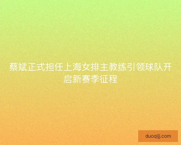 蔡斌正式担任上海女排主教练引领球队开启新赛季征程