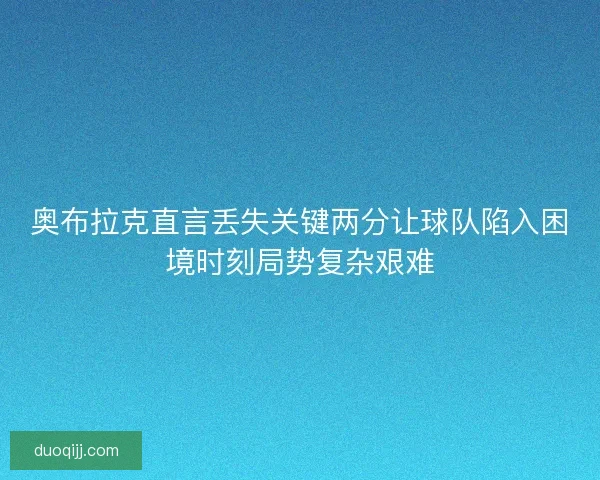 奥布拉克直言丢失关键两分让球队陷入困境时刻局势复杂艰难