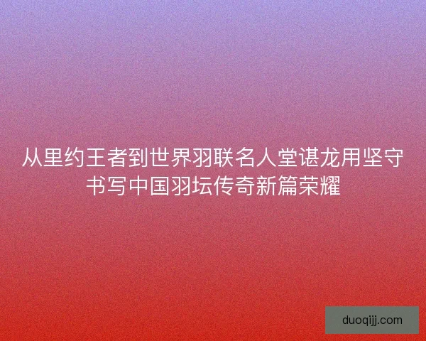 从里约王者到世界羽联名人堂谌龙用坚守书写中国羽坛传奇新篇荣耀