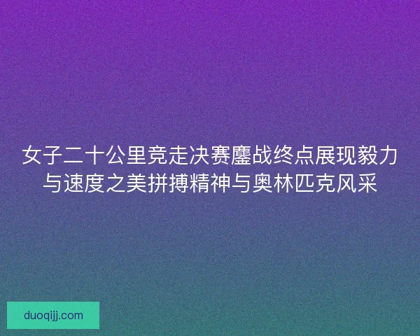 女子二十公里竞走决赛鏖战终点展现毅力与速度之美拼搏精神与奥林匹克风采