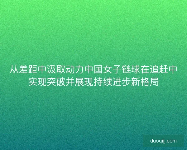 从差距中汲取动力中国女子链球在追赶中实现突破并展现持续进步新格局