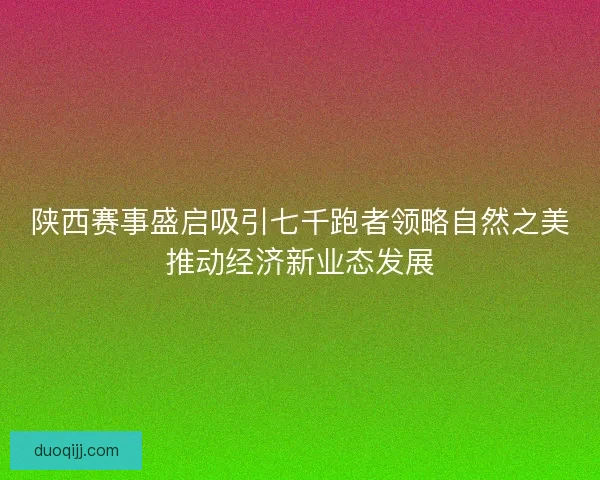 陕西赛事盛启吸引七千跑者领略自然之美推动经济新业态发展 陕西赛事盛启吸引七千跑者领略自然之美推动经济新业态发展