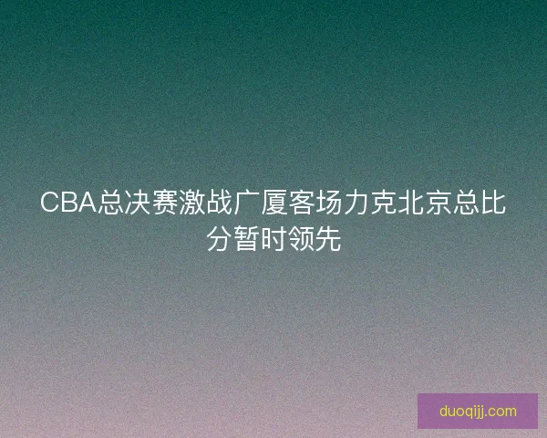CBA总决赛激战广厦客场力克北京总比分暂时领先 CBA总决赛激战广厦客场力克北京总比分暂时领先